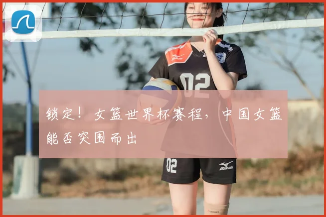 锁定!女篮世界杯赛程,中国女篮能否突围而出