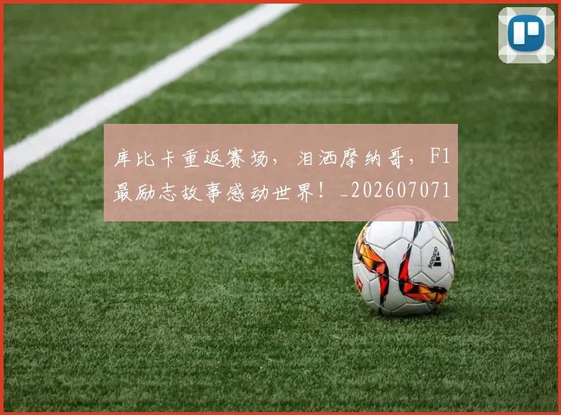 库比卡重返赛场，泪洒摩纳哥，F1最励志故事感动世界！_20260707152033