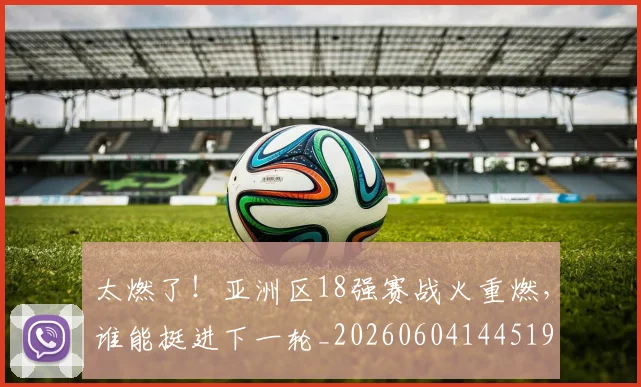 太燃了！亚洲区18强赛战火重燃，谁能挺进下一轮_20260604144519