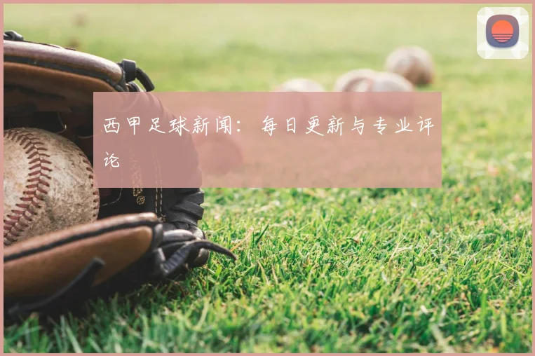 西甲足球新闻:每日更新与专业评论