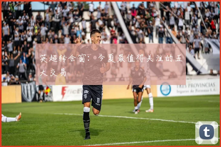 英超转会窗：今夏最值得关注的五大交易