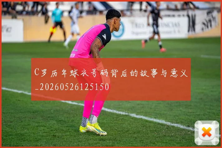 C罗历年球衣号码背后的故事与意义_20260526125150