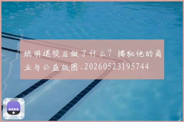 姚明退役后做了什么?揭秘他的商业与公益版图_20260523195744
