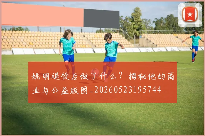 姚明退役后做了什么？揭秘他的商业与公益版图_20260523195744