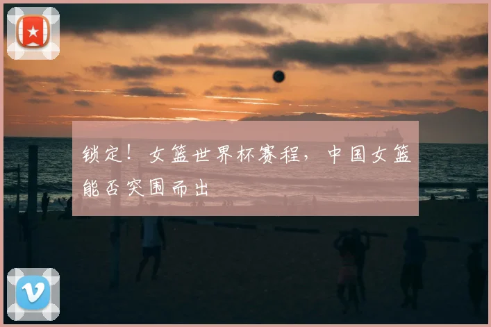 锁定！女篮世界杯赛程，中国女篮能否突围而出