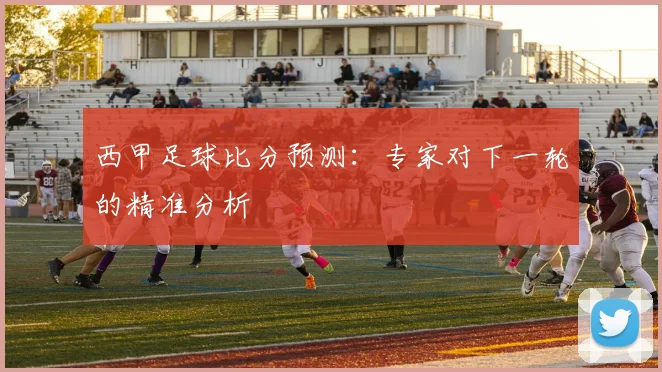 西甲足球比分预测：专家对下一轮的精准分析