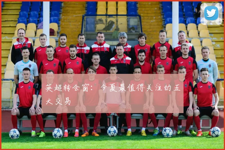 英超转会窗：今夏最值得关注的五大交易