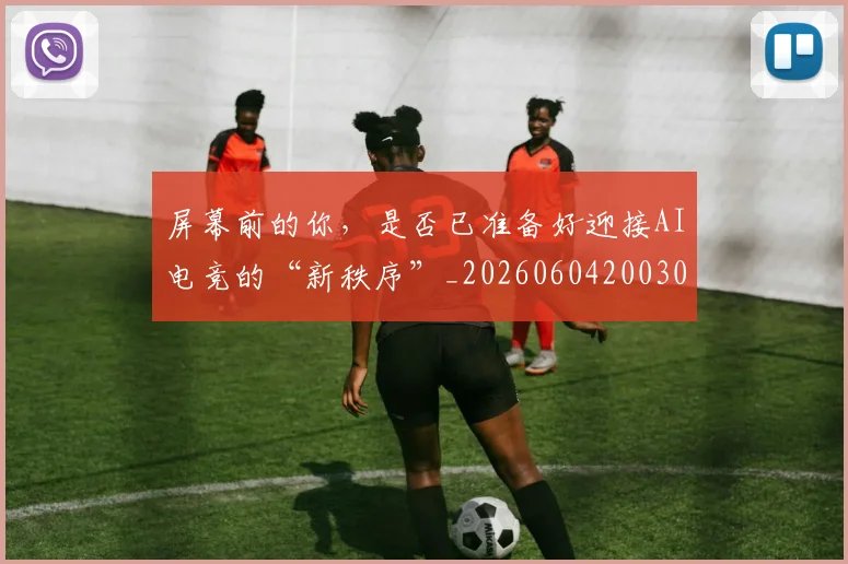 屏幕前的你,是否已准备好迎接AI电竞的“新秩序”_20260604200309