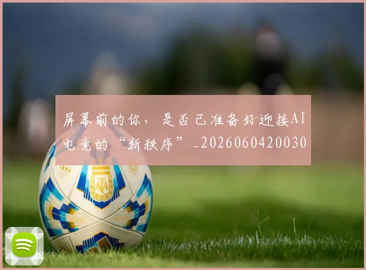 屏幕前的你，是否已准备好迎接AI电竞的“新秩序”_20260604200309