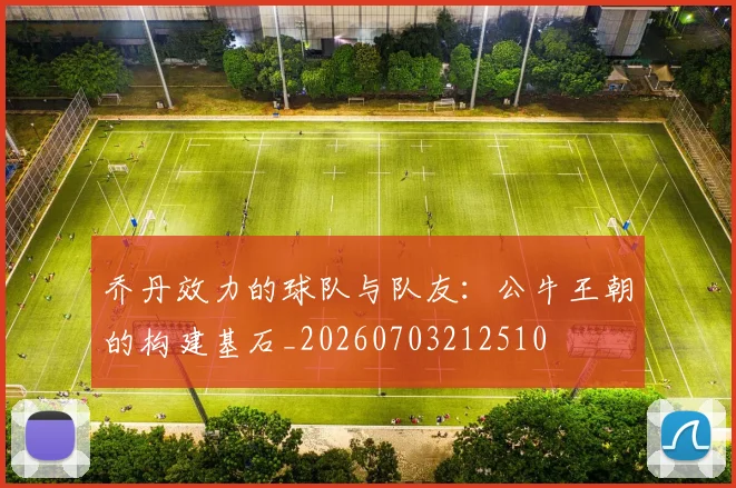 乔丹效力的球队与队友：公牛王朝的构建基石_20260703212510