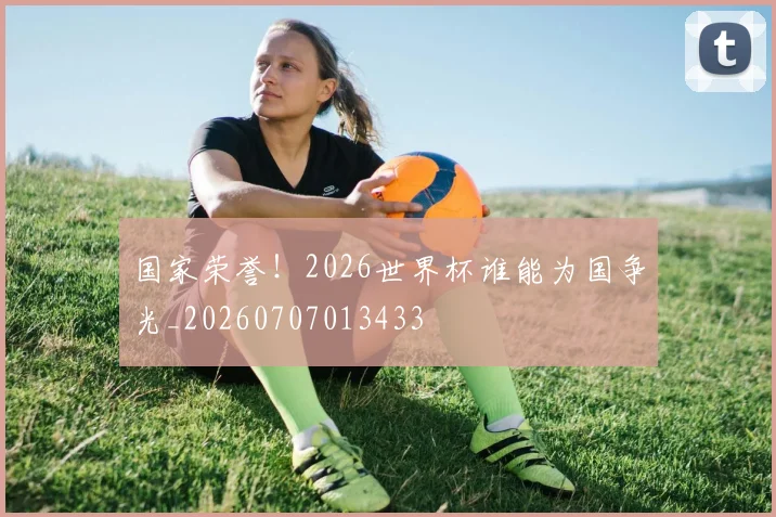 国家荣誉！2026世界杯谁能为国争光_20260707013433