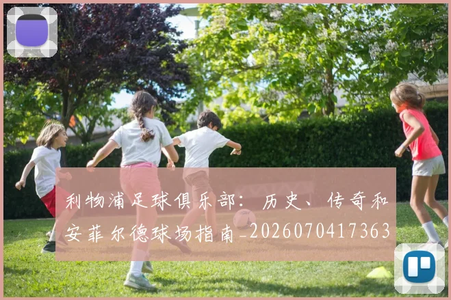 利物浦足球俱乐部:历史、传奇和安菲尔德球场指南_20260704173633