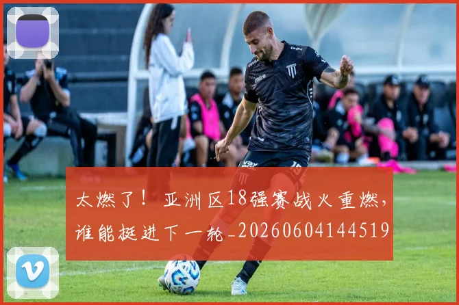 太燃了!亚洲区18强赛战火重燃,谁能挺进下一轮_20260604144519